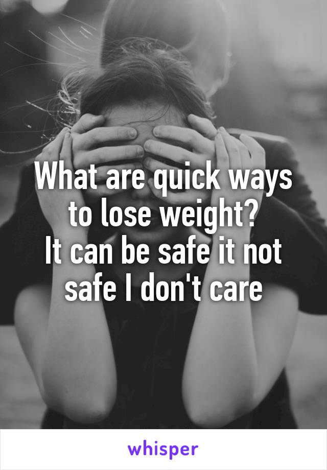 What are quick ways to lose weight?
It can be safe it not safe I don't care
