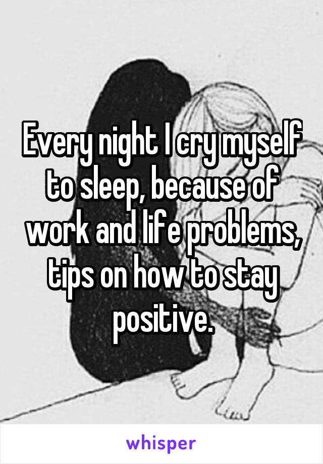 Every night I cry myself to sleep, because of work and life problems, tips on how to stay positive.