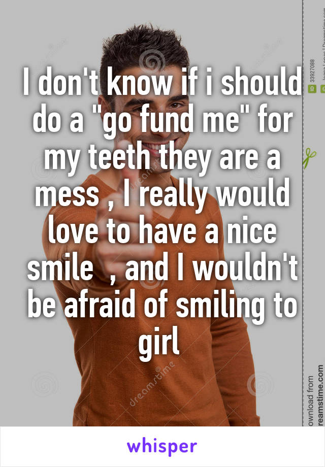 I don't know if i should do a "go fund me" for my teeth they are a mess , I really would love to have a nice smile  , and I wouldn't be afraid of smiling to girl 

