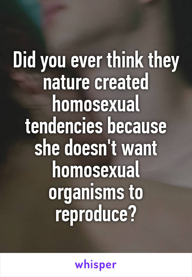 Did you ever think they nature created homosexual tendencies because she doesn't want homosexual organisms to reproduce?