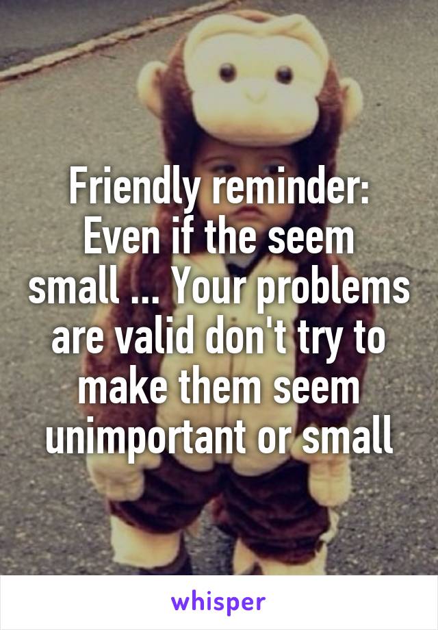 Friendly reminder:
Even if the seem small ... Your problems are valid don't try to make them seem unimportant or small
