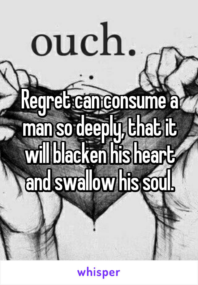 Regret can consume a man so deeply, that it will blacken his heart and swallow his soul.