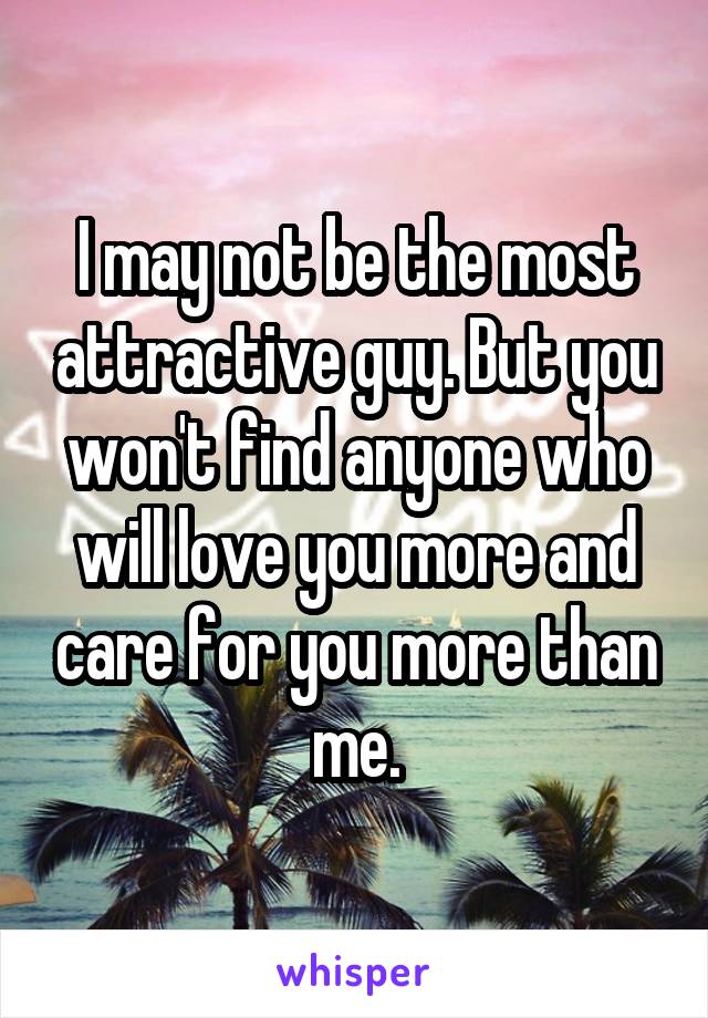 I may not be the most attractive guy. But you won't find anyone who will love you more and care for you more than me.