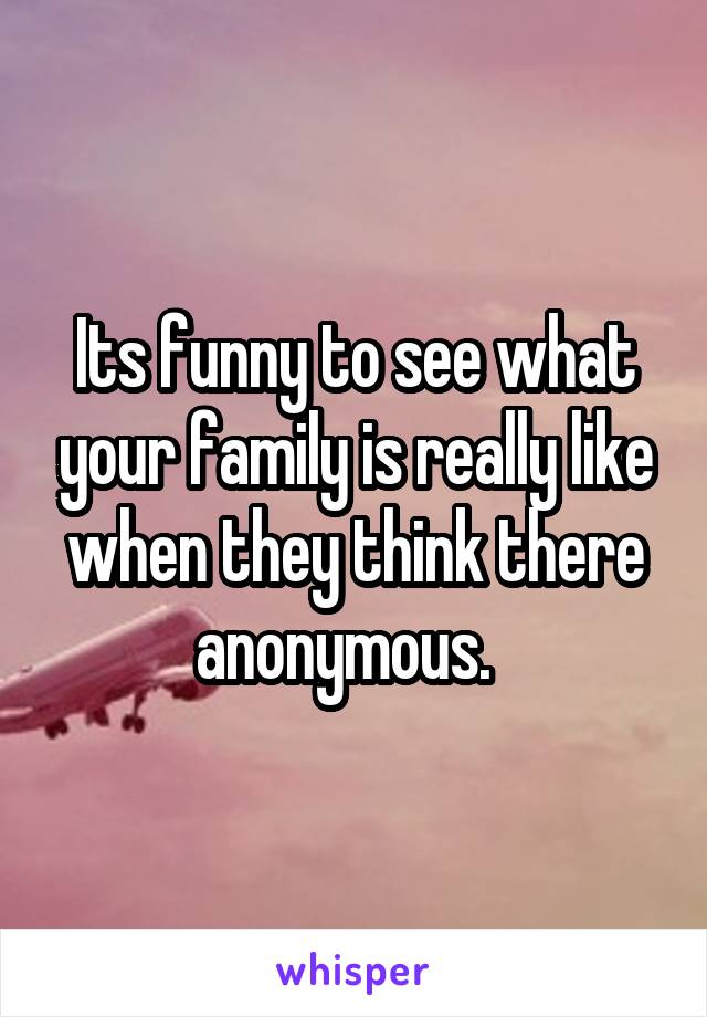 Its funny to see what your family is really like when they think there anonymous.  