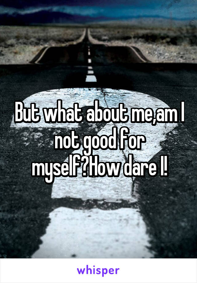 But what about me,am I not good for myself?How dare I!
