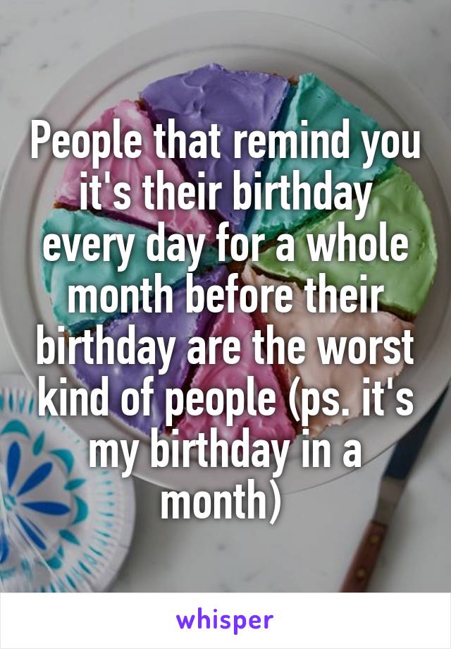 People that remind you it's their birthday every day for a whole month before their birthday are the worst kind of people (ps. it's my birthday in a month) 