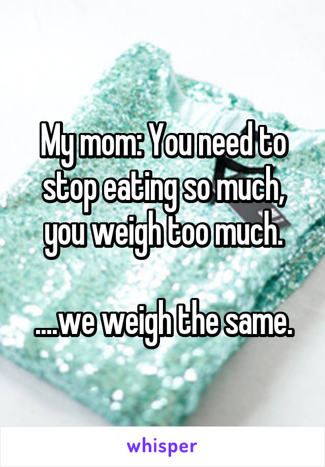 My mom: You need to stop eating so much, you weigh too much.

....we weigh the same.