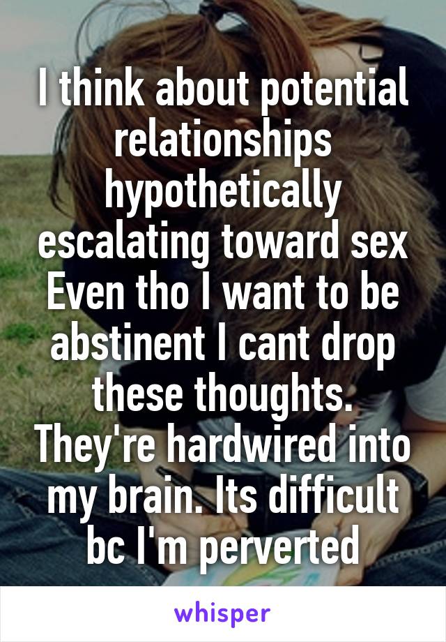 I think about potential relationships hypothetically escalating toward sex Even tho I want to be abstinent I cant drop these thoughts. They're hardwired into my brain. Its difficult bc I'm perverted