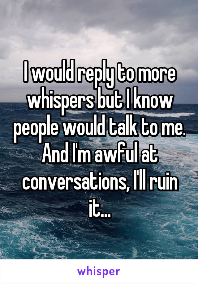 I would reply to more whispers but I know people would talk to me. And I'm awful at conversations, I'll ruin it...