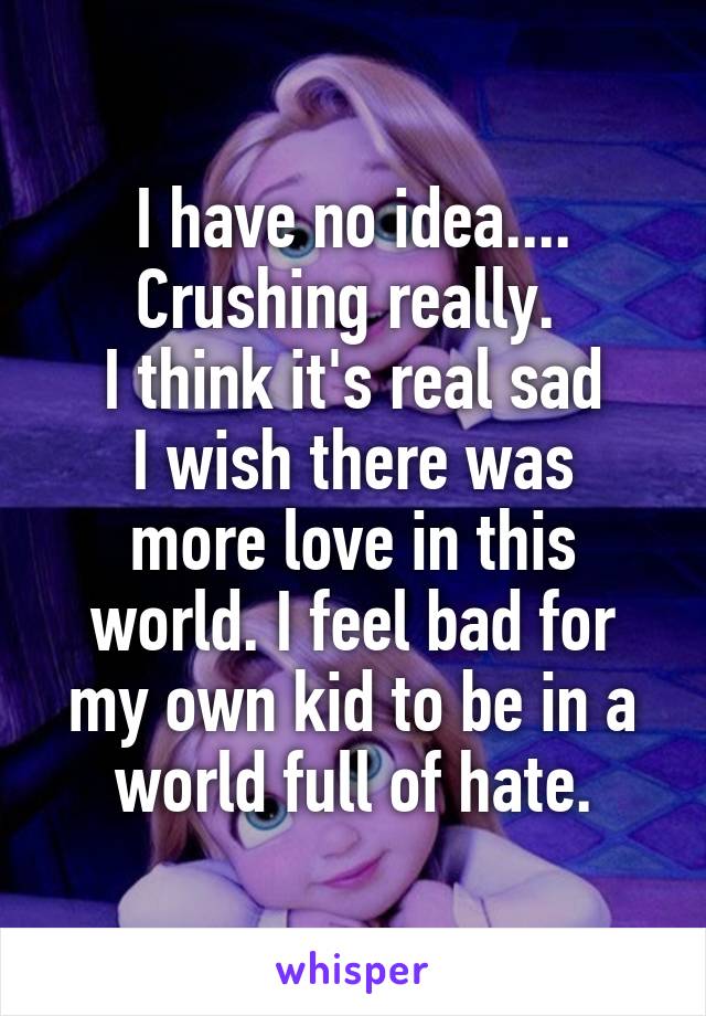 I have no idea.... Crushing really. 
I think it's real sad
I wish there was more love in this world. I feel bad for my own kid to be in a world full of hate.