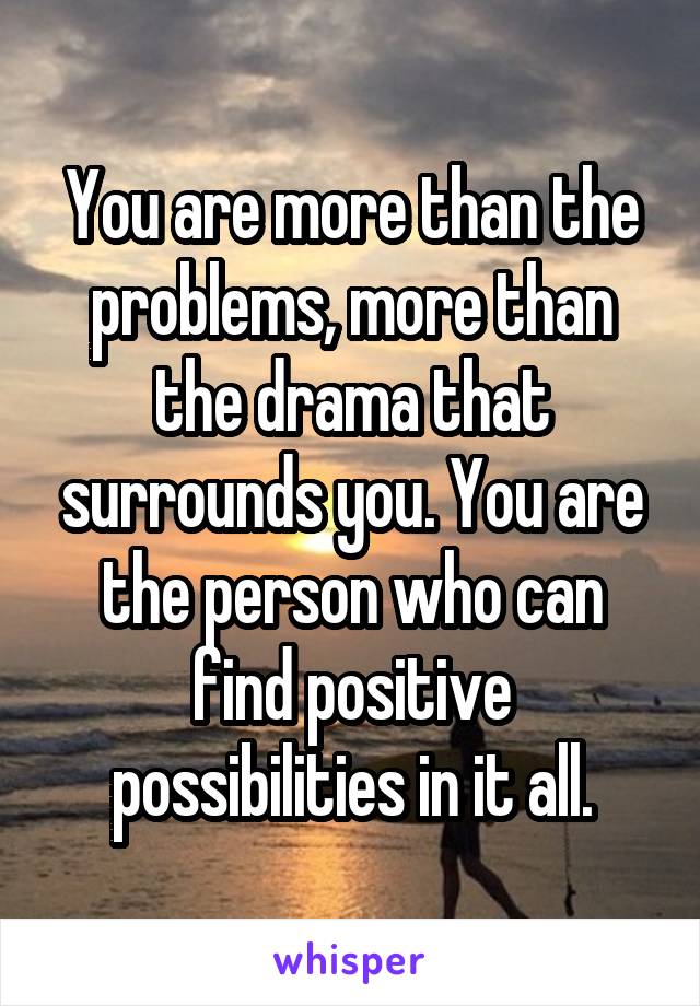You are more than the problems, more than the drama that surrounds you. You are the person who can find positive possibilities in it all.