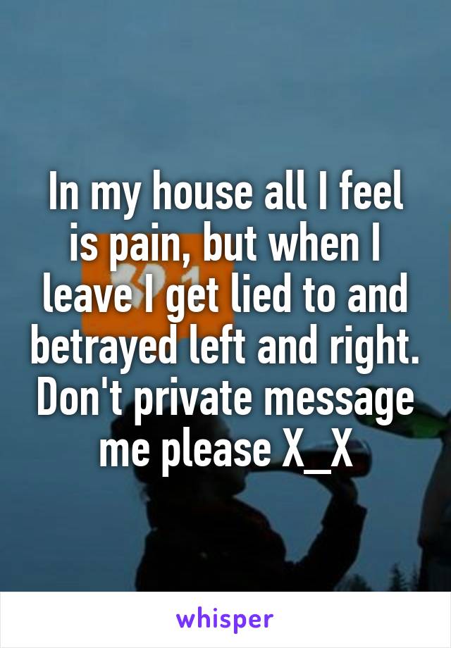 In my house all I feel is pain, but when I leave I get lied to and betrayed left and right. Don't private message me please X_X