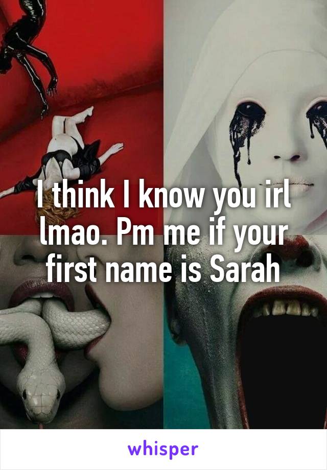 I think I know you irl lmao. Pm me if your first name is Sarah