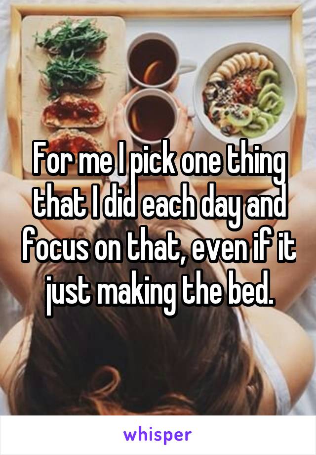 For me I pick one thing that I did each day and focus on that, even if it just making the bed.