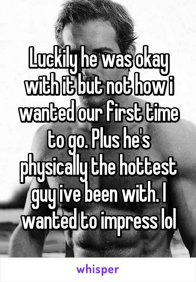 Luckily he was okay with it but not how i wanted our first time to go. Plus he's physically the hottest guy ive been with. I wanted to impress lol