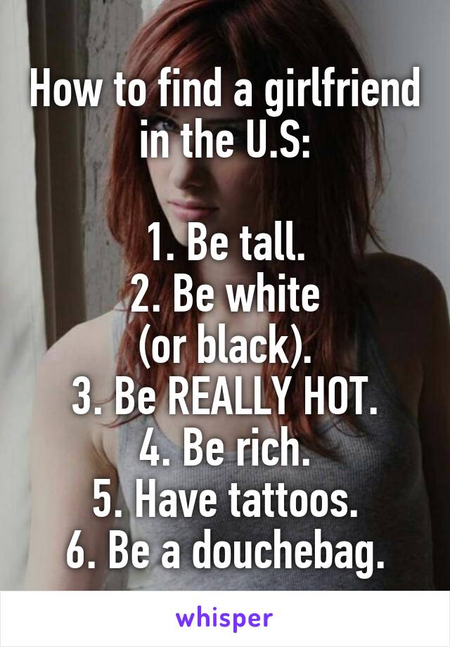 How to find a girlfriend in the U.S:

1. Be tall.
2. Be white
(or black).
3. Be REALLY HOT.
4. Be rich.
5. Have tattoos.
6. Be a douchebag.