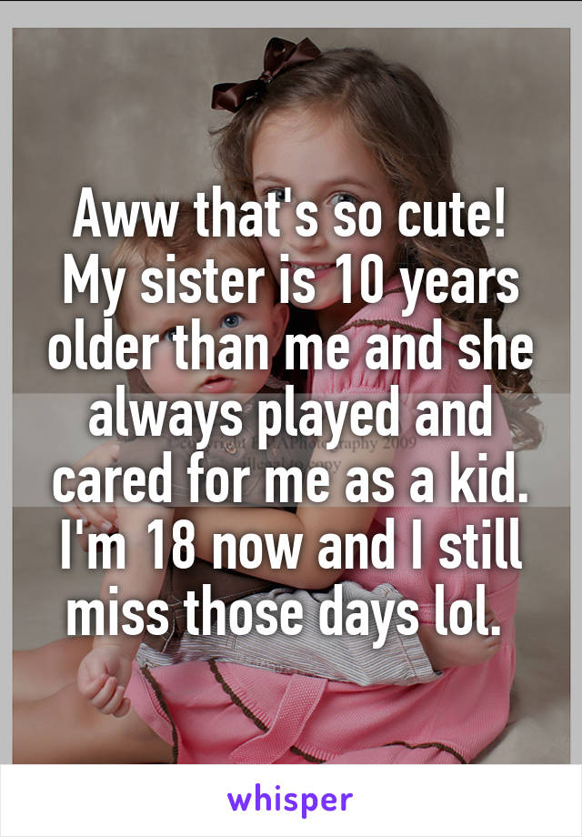 Aww that's so cute! My sister is 10 years older than me and she always played and cared for me as a kid. I'm 18 now and I still miss those days lol. 