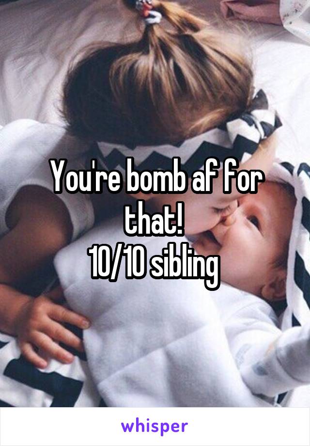 You're bomb af for that! 
10/10 sibling 