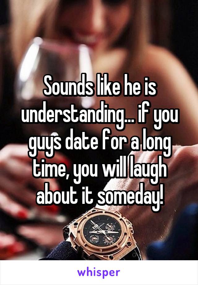 Sounds like he is understanding... if you guys date for a long time, you will laugh about it someday!