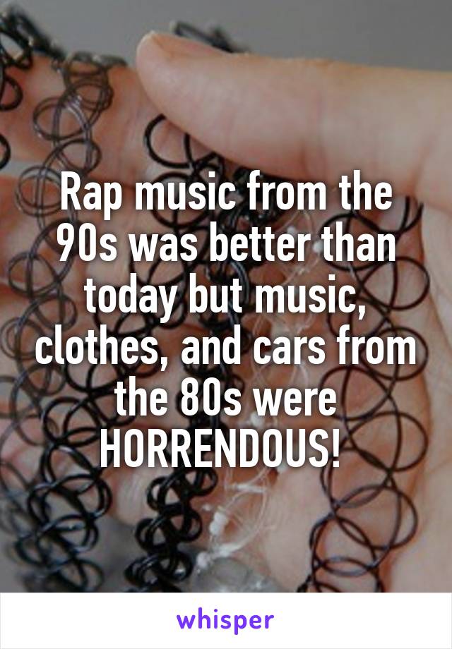 Rap music from the 90s was better than today but music, clothes, and cars from the 80s were HORRENDOUS! 