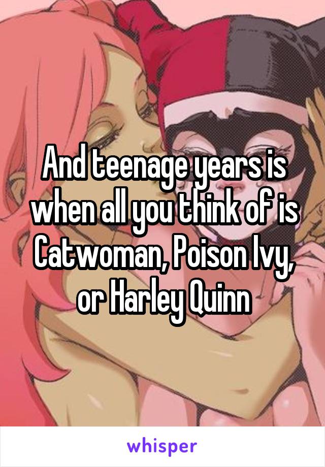And teenage years is when all you think of is Catwoman, Poison Ivy, or Harley Quinn