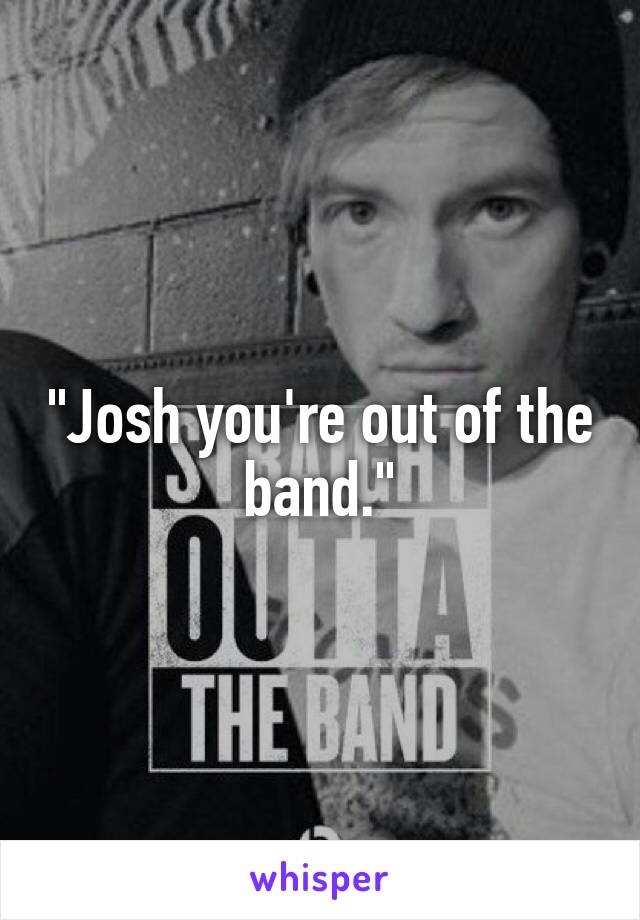 "Josh you're out of the band."