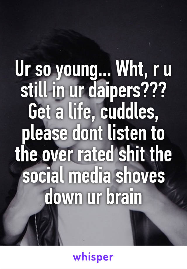 Ur so young... Wht, r u still in ur daipers??? Get a life, cuddles, please dont listen to the over rated shit the social media shoves down ur brain