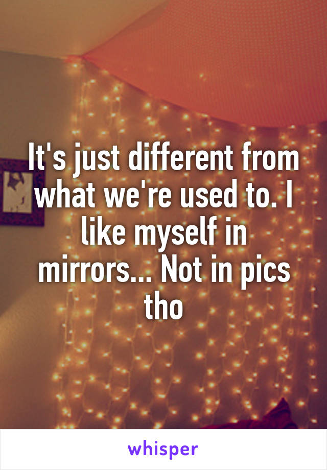 It's just different from what we're used to. I like myself in mirrors... Not in pics tho