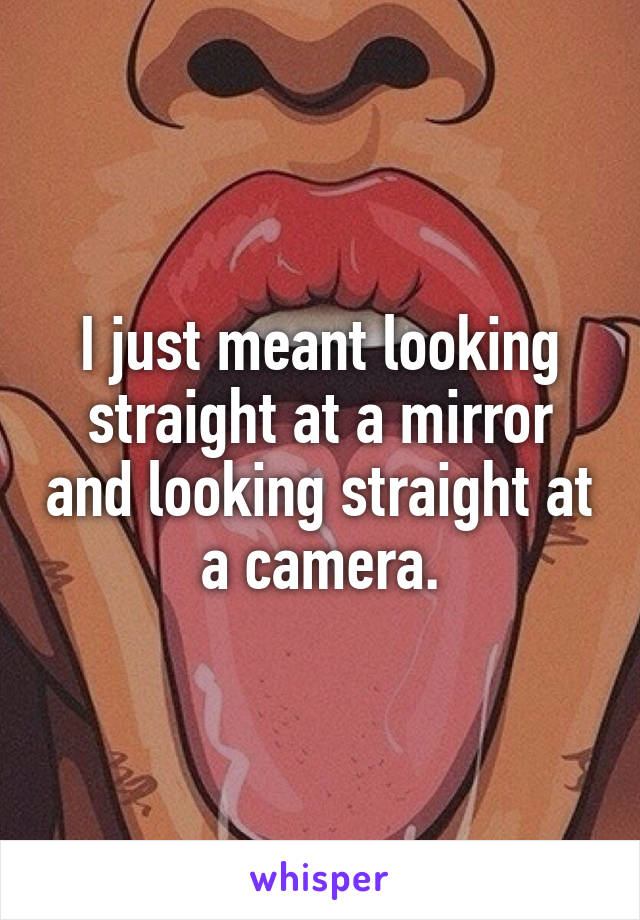 I just meant looking straight at a mirror and looking straight at a camera.