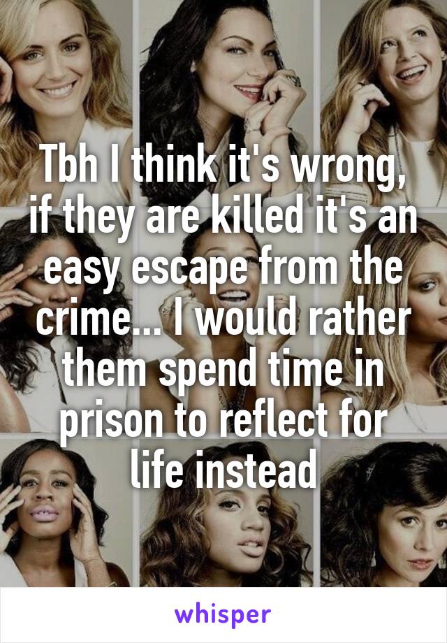 Tbh I think it's wrong, if they are killed it's an easy escape from the crime... I would rather them spend time in prison to reflect for life instead