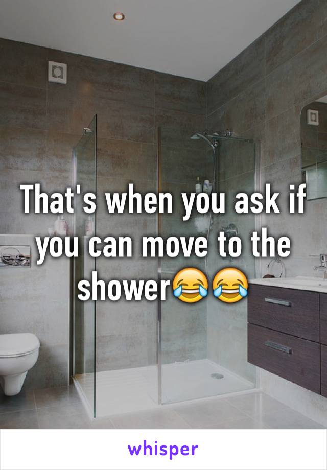 That's when you ask if you can move to the shower😂😂