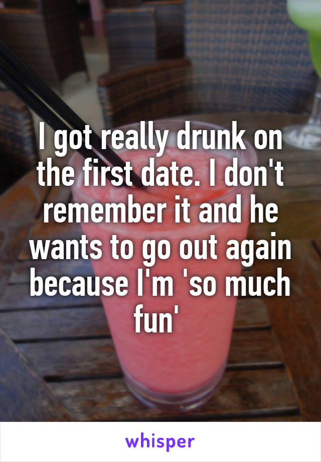 I got really drunk on the first date. I don't remember it and he wants to go out again because I'm 'so much fun' 