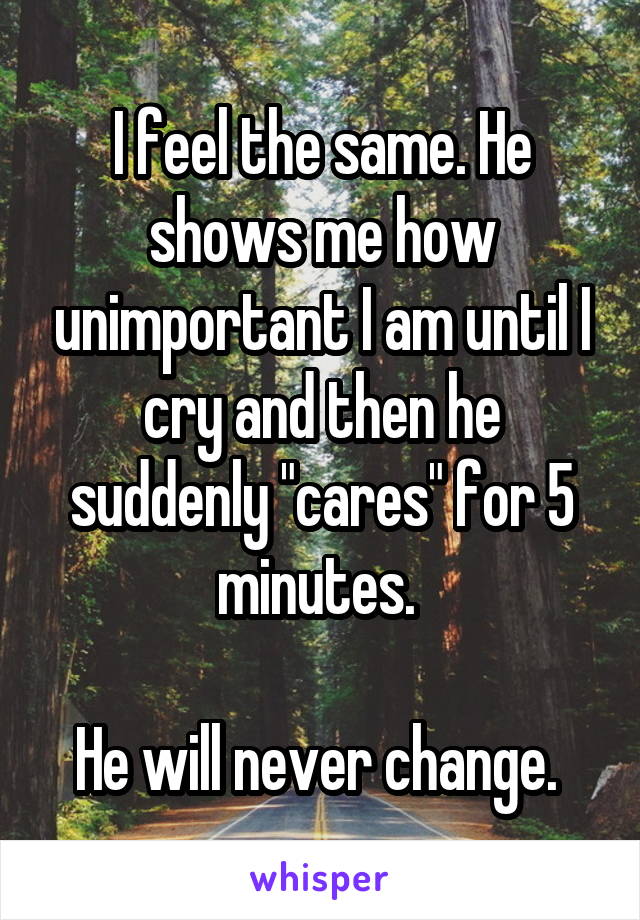 I feel the same. He shows me how unimportant I am until I cry and then he suddenly "cares" for 5 minutes. 

He will never change. 