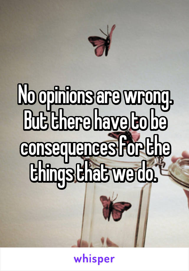 No opinions are wrong. But there have to be consequences for the things that we do. 