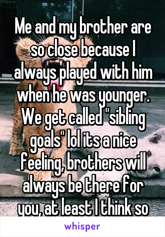 Me and my brother are so close because I always played with him when he was younger. We get called "sibling goals" lol its a nice feeling, brothers will always be there for you, at least I think so