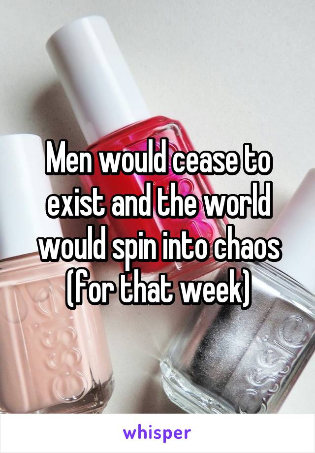 Men would cease to exist and the world would spin into chaos (for that week)