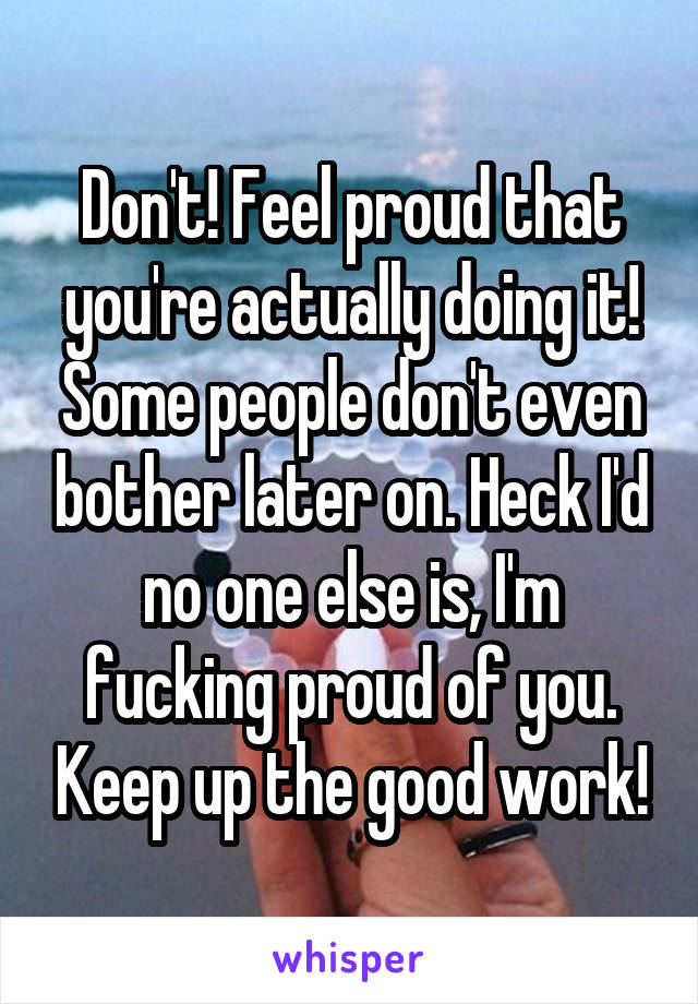 Don't! Feel proud that you're actually doing it! Some people don't even bother later on. Heck I'd no one else is, I'm fucking proud of you. Keep up the good work!