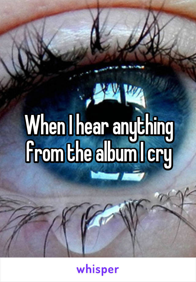 When I hear anything from the album I cry