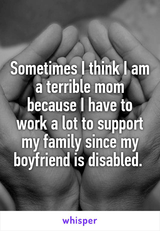 Sometimes I think I am a terrible mom because I have to work a lot to support my family since my boyfriend is disabled. 