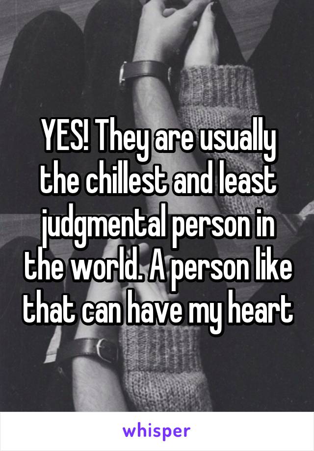 YES! They are usually the chillest and least judgmental person in the world. A person like that can have my heart