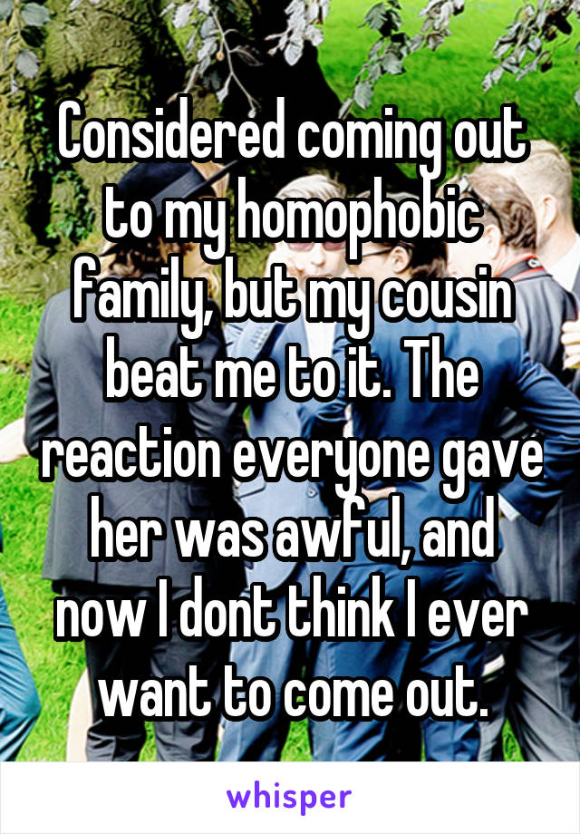 Considered coming out to my homophobic family, but my cousin beat me to it. The reaction everyone gave her was awful, and now I dont think I ever want to come out.