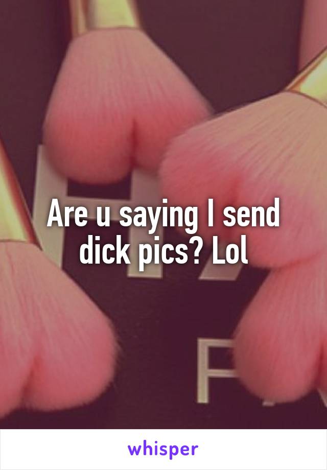 Are u saying I send dick pics? Lol