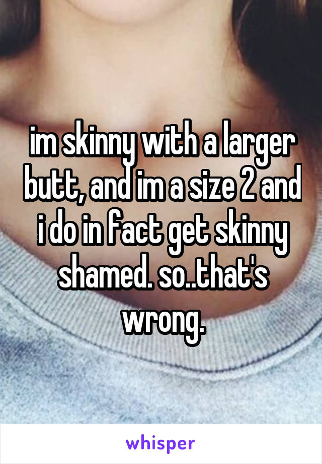 im skinny with a larger butt, and im a size 2 and i do in fact get skinny shamed. so..that's wrong.