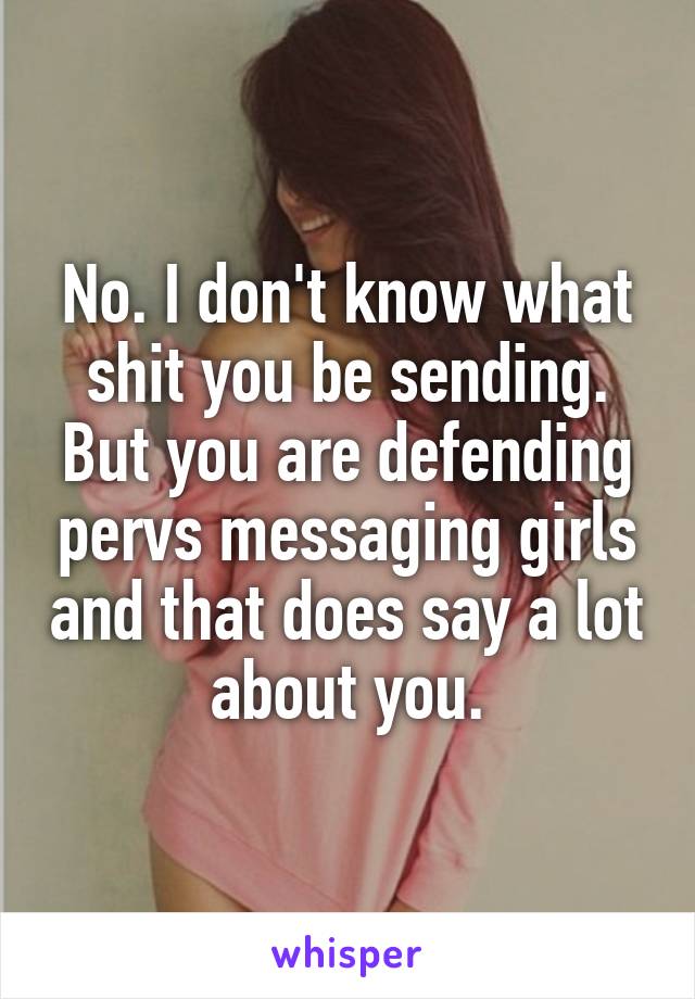 No. I don't know what shit you be sending. But you are defending pervs messaging girls and that does say a lot about you.