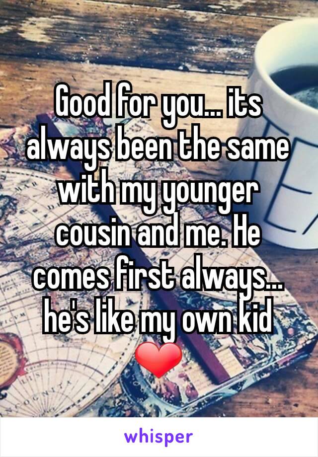 Good for you... its always been the same with my younger cousin and me. He comes first always... he's like my own kid ❤