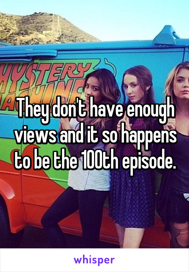 They don't have enough views and it so happens to be the 100th episode.