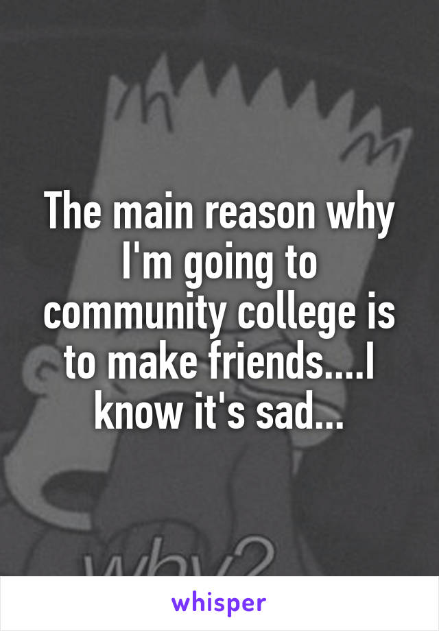The main reason why I'm going to community college is to make friends....I know it's sad...