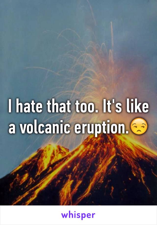 I hate that too. It's like a volcanic eruption.😒