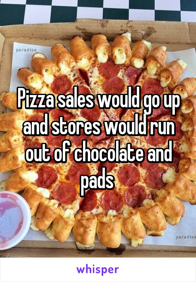 Pizza sales would go up and stores would run out of chocolate and pads 