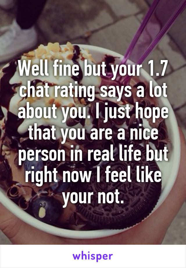 Well fine but your 1.7 chat rating says a lot about you. I just hope that you are a nice person in real life but right now I feel like your not.